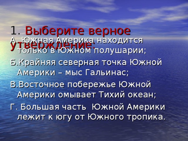  1. Выберите верное утверждение:   А. Южная Америка находится только в Южном полушарии; Б.Крайняя северная точка Южной Америки – мыс Гальинас; В.Восточное побережье Южной Америки омывает Тихий океан; Г. Большая часть Южной Америки лежит к югу от Южного тропика. 