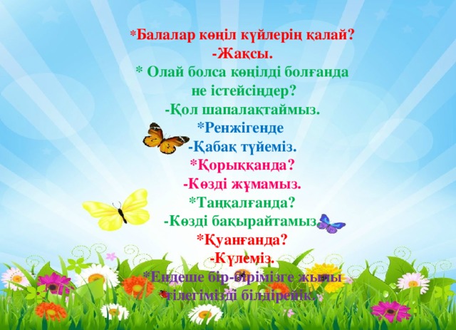 * Балалар көңіл күйлерің қалай? -Жақсы. * Олай болса көңілді болғанда  не істейсіңдер? -Қол шапалақтаймыз. *Ренжігенде -Қабақ түйеміз. *Қорыққанда? -Көзді жұмамыз. *Таңқалғанда? -Көзді бақырайтамыз. *Қуанғанда? -Күлеміз. *Ендеше бір-бірімізге жылы тілегімізді білдірейік. 