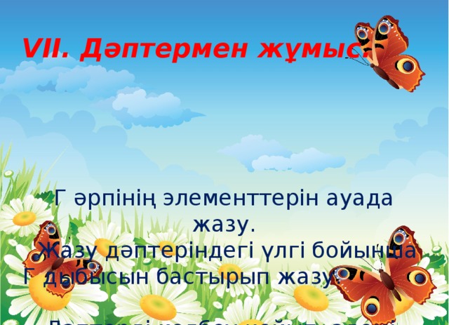 VII. Дәптермен жұмыс. Г әрпінің элементтерін ауада жазу.  Жазу дәптеріндегі үлгі бойынша Г дыбысын бастырып жазу. Дәптерді көлбеу қойып, әдемі, таза жазамыз.    