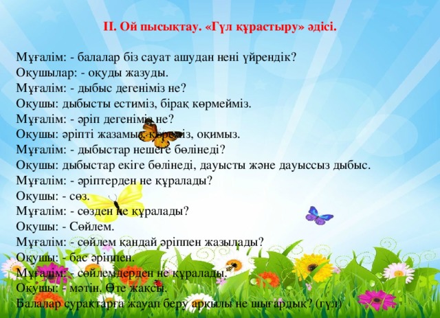  ІІ. Ой пысықтау. «Гүл құрастыру» әдісі.   Мұғалім: - балалар біз сауат ашудан нені үйрендік?  Оқушылар: - оқуды жазуды.  Мұғалім: - дыбыс дегеніміз не?  Оқушы: дыбысты естиміз, бірақ көрмейміз.  Мұғалім: - әріп дегеніміз не?  Оқушы: әріпті жазамыз, көреміз, оқимыз.  Мұғалім: - дыбыстар нешеге бөлінеді?  Оқушы: дыбыстар екіге бөлінеді, дауысты және дауыссыз дыбыс.  Мұғалім: - әріптерден не құралады?  Оқушы: - сөз.  Мұғалім: - сөзден не құралады?  Оқушы: - Сөйлем.  Мұғалім: - сөйлем қандай әріппен жазылады?  Оқушы: - бас әріппен.  Мұғалім: - сөйлемдерден не құралады.  Оқушы: - мәтін. Өте жақсы.  Балалар сурақтарға жауап беру арқылы не шығардық? (гүл) 