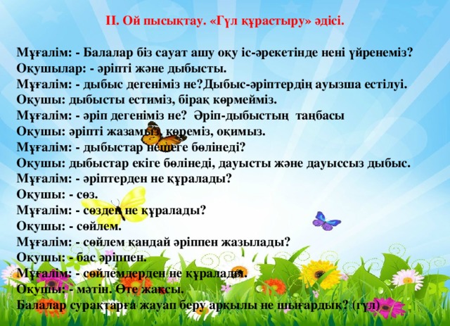 ІІ. Ой пысықтау. «Гүл құрастыру» әдісі.  Мұғалім: - Балалар біз сауат ашу оқу іс-әрекетінде нені үйренеміз?  Оқушылар: - әріпті және дыбысты.  Мұғалім: - дыбыс дегеніміз не?Дыбыс-әріптердің ауызша естілуі.  Оқушы: дыбысты естиміз, бірақ көрмейміз.  Мұғалім: - әріп дегеніміз не? Әріп-дыбыстың таңбасы  Оқушы: әріпті жазамыз, көреміз, оқимыз.  Мұғалім: - дыбыстар нешеге бөлінеді?  Оқушы: дыбыстар екіге бөлінеді, дауысты және дауыссыз дыбыс.  Мұғалім: - әріптерден не құралады?  Оқушы: - сөз.  Мұғалім: - сөзден не құралады?  Оқушы: - сөйлем.  Мұғалім: - сөйлем қандай әріппен жазылады?  Оқушы: - бас әріппен.  Мұғалім: - сөйлемдерден не құралады.  Оқушы: - мәтін. Өте жақсы.  Балалар сурақтарға жауап беру арқылы не шығардық? (гүл)  