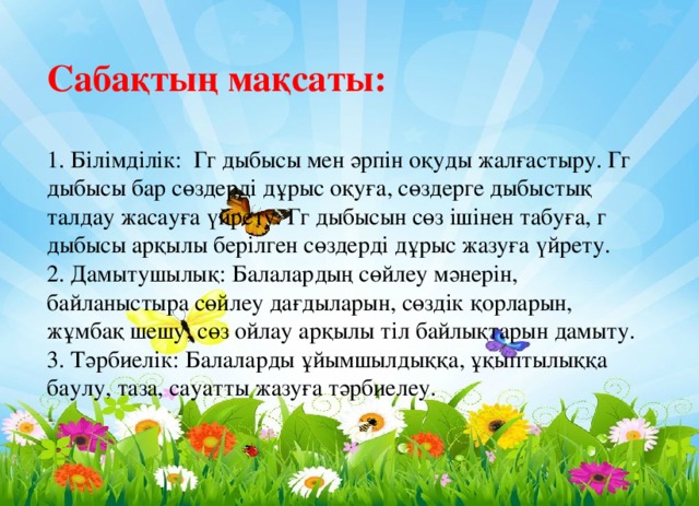Сабақтың мақсаты:   1. Білімділік: Гг дыбысы мен әрпін оқуды жалғастыру. Гг дыбысы бар сөздерді дұрыс оқуға, сөздерге дыбыстық талдау жасауға үйрету. Гг дыбысын сөз ішінен табуға, г дыбысы арқылы берілген сөздерді дұрыс жазуға үйрету.  2. Дамытушылық: Балалардың сөйлеу мәнерін, байланыстыра сөйлеу дағдыларын, сөздік қорларын, жұмбақ шешу, сөз ойлау арқылы тіл байлықтарын дамыту.  3. Тәрбиелік: Балаларды ұйымшылдыққа, ұқыптылыққа баулу, таза, сауатты жазуға тәрбиелеу.   