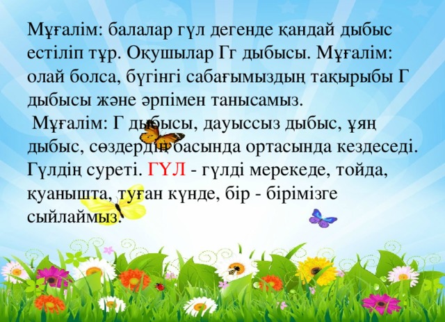 Мұғалім: балалар гүл дегенде қандай дыбыс естіліп тұр. Оқушылар Гг дыбысы. Мұғалім: олай болса, бүгінгі сабағымыздың тақырыбы Г дыбысы және әрпімен танысамыз.  Мұғалім: Г дыбысы, дауыссыз дыбыс, ұяң дыбыс, сөздердің басында ортасында кездеседі.  Гүлдің суреті. ГҮЛ - гүлді мерекеде, тойда, қуанышта, туған күнде, бір - бірімізге сыйлаймыз.    