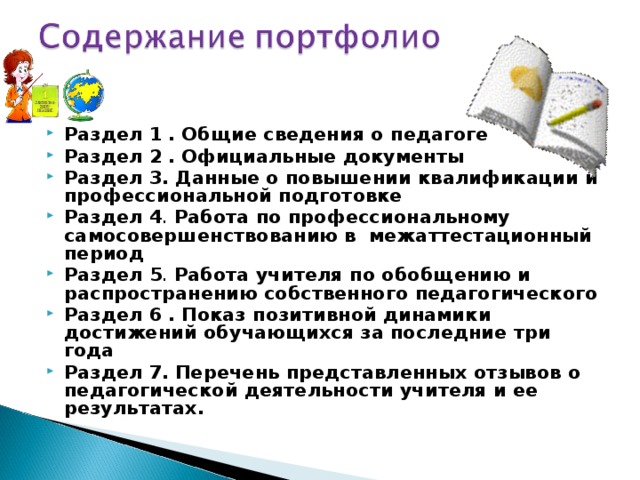   Раздел 1 .  Общие сведения о педагоге Раздел 2 .  Официальные документы Раздел 3.  Данные о повышении квалификации и профессиональной подготовке Раздел 4 . Работа по профессиональному самосовершенствованию в межаттестационный период Раздел 5 . Работа учителя по обобщению и распространению собственного педагогического Раздел 6 .  Показ позитивной динамики достижений обучающихся за последние три года Раздел 7.  Перечень представленных отзывов о педагогической деятельности учителя и ее результатах.     