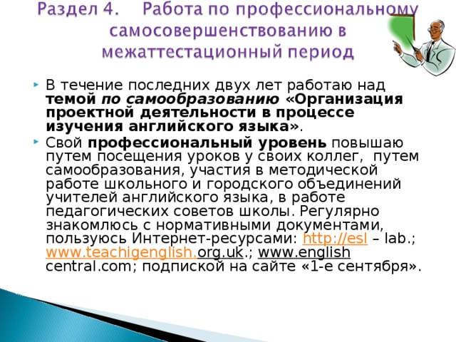 В течение последних двух лет работаю над темой по самообразованию «Организация проектной деятельности в процессе изучения английского языка» . Свой профессиональный уровень повышаю путем посещения уроков у своих коллег, путем самообразования, участия в методической работе школьного и городского объединений учителей английского языка, в работе педагогических советов школы. Регулярно знакомлюсь с нормативными документами, пользуюсь Интернет-ресурсами: http :// esl – lab .; www . teachigenglish . org . uk .; www . english  central . com ; подпиской на сайте «1-е сентября».  