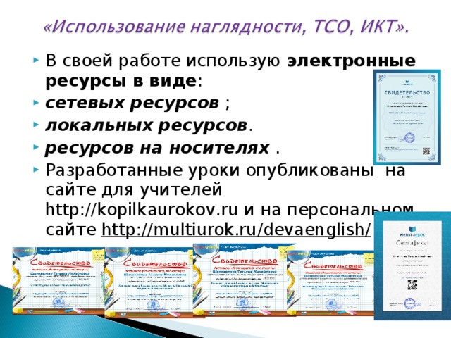 В своей работе использую электронные ресурсы в виде : сетевых ресурсов ; локальных ресурсов . ресурсов на носителях . Разработанные уроки опубликованы на сайте для учителей http://kopilkaurokov.ru и на персональном сайте http :// multiurok . ru / devaenglish / :  