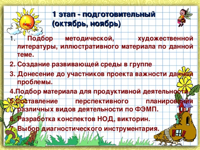 1 этап - подготовительный (октябрь, ноябрь) 1. Подбор методической, художественной литературы, иллюстративного материала по данной теме. 2. Создание развивающей среды в группе 3. Донесение до участников проекта важности данной проблемы. 4.Подбор материала для продуктивной деятельности. 5.Составление перспективного планирования различных видов деятельности по ФЭМП. 6. Разработка конспектов НОД, викторин. 7. Выбор диагностического инструментария.  