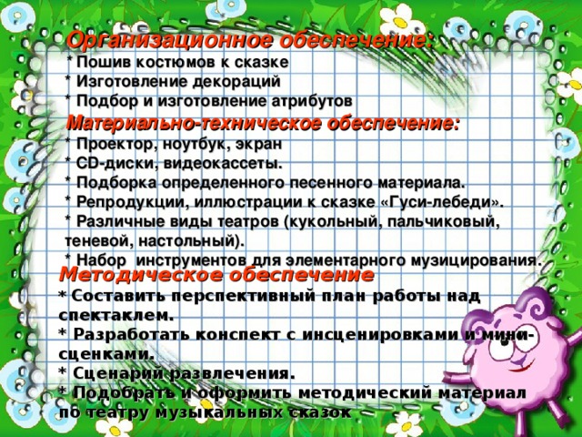 Организационное обеспечение:  * Пошив костюмов к сказке  * Изготовление декораций  * Подбор и изготовление атрибутов  Материально-техническое обеспечение:  * Проектор, ноутбук, экран  * CD-диски, видеокассеты.  * Подборка определенного песенного материала.  * Репродукции, иллюстрации к сказке «Гуси-лебеди».  * Различные виды театров (кукольный, пальчиковый, теневой, настольный).  * Набор инструментов для элементарного музицирования. Методическое обеспечение * Составить перспективный план работы над спектаклем. * Разработать конспект с инсценировками и мини-сценками. * Сценарий развлечения. * Подобрать и оформить методический материал по театру музыкальных сказок 