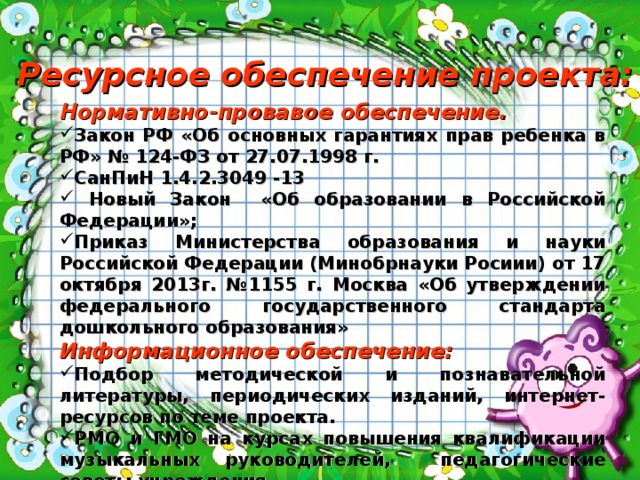  Ресурсное обеспечение проекта: Нормативно-провавое обеспечение. Закон РФ «Об основных гарантиях прав ребенка в РФ» № 124-ФЗ от 27.07.1998 г. СанПиН 1.4.2.3049 -13  Новый Закон «Об образовании в Российской Федерации»; Приказ Министерства образования и науки Российской Федерации (Минобрнауки Росиии) от 17 октября 2013г. №1155 г. Москва «Об утверждении федерального государственного стандарта дошкольного образования» Информационное обеспечение: Подбор методической и познавательной литературы, периодических изданий, интернет-ресурсов по теме проекта. РМО и ГМО на курсах повышения квалификации музыкальных руководителей, педагогические советы учреждения. Человеческие (кадровые) – музыкальный руководитель, воспитатели. 