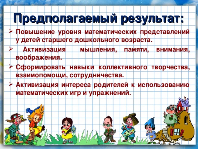 Предполагаемый результат: Повышение уровня математических представлений у детей старшего дошкольного возраста.  Активизация мышления, памяти, внимания, воображения. Сформировать навыки коллективного творчества, взаимопомощи, сотрудничества. Активизация интереса родителей к использованию математических игр и упражнений.  