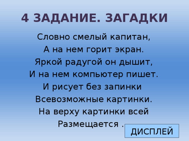 4 ЗАДАНИЕ. ЗАГАДКИ Словно смелый капитан, А на нем горит экран. Яркой радугой он дышит, И на нем компьютер пишет. И рисует без запинки Всевозможные картинки. На верху картинки всей Размещается … ДИСПЛЕЙ