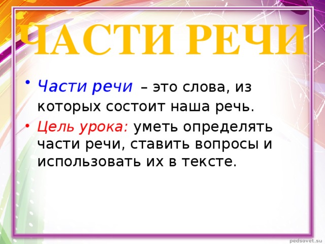 ЧАСТИ РЕЧИ Части речи  – это слова, из которых состоит наша речь. Цель урока: уметь определять части речи, ставить вопросы и использовать их в тексте. 