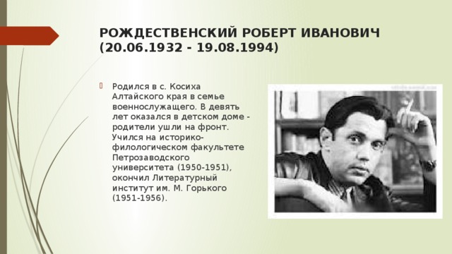 роЖДЕСТВЕНСКИЙ РОБЕРТ ИВАНОВИЧ   (20.06.1932 - 19.08.1994)   Родился в с. Косиха Алтайского края в семье военнослужащего. В девять лет оказался в детском доме - родители ушли на фронт. Учился на историко-филологическом факультете Петрозаводского университета (1950-1951), окончил Литературный институт им. М. Горького (1951-1956). 