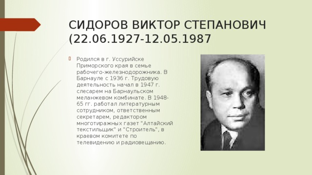 СИДОРОВ ВИКТОР СТЕПАНОВИЧ  (22.06.1927-12.05.1987 Родился в г. Уссурийске Приморского края в семье рабочего-железнодорожника. В Барнауле с 1936 г. Трудовую деятельность начал в 1947 г. слесарем на Барнаульском меланжевом комбинате. В 1948-65 гг. работал литературным сотрудником, ответственным секретарем, редактором многотиражных газет 