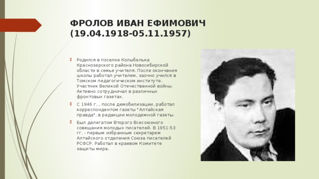 фролОВ ИВАН ЕФИМОВИЧ  (19.04.1918-05.11.1957)   Родился в поселке Колыбелька Краснозерского района Новосибирской области в семье учителя. После окончания школы работал учителем, заочно учился в Томском педагогическом институте. Участник Великой Отечественной войны. Активно сотрудничал в различных фронтовых газетах. С 1946 г. , после демобилизации, работал корреспондентом газеты 