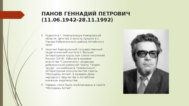 ПАНОВ ГЕННАДИЙ ПЕТРОВИЧ  (11.06.1942-28.11.1992)   Родился в г. Новокузнецке Кемеровской области. Детство и юность прошли в с. Паново Ребрихинского района Алтайского края. Окончил Барнаульский государственный педагогический институт, Высшие литературные курсы при Союзе писателей России (1979). Работал в краевом агентстве 