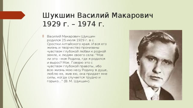 Шукшин Василий Макарович  1929 г. – 1974 г. Василий Макарович Шукшин родился 25 июля 1929 г. в с. Сростки Алтайского края. И вся его жизнь и творчество пронизаны чувством глубокой любви к родной земле, к людям своего села: 