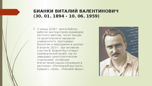 БИАНКИ ВИТАЛИЙ ВАЛЕНТИНОВИЧ   (30. 01. 1894 - 10. 06. 1959)   С конца 1918 г. жил в Бийске, работал инструктором-краеведом местного земства, читал лекции по орнитологии в народном университете, преподавал биологию и мироздание в школах. В апреле 1920 г. при активном участии В. Бианки был открыт краеведческий музей, где он заведовал орнитологическим отделением. Алтайские впечатления нашли отражение в рассказах: «Последний выстрел», Кувырк», «Она», «Роковой зверь» 