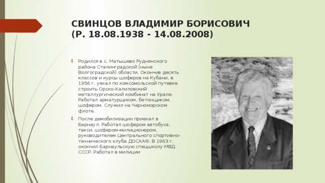 СВИНЦОВ ВЛАДИМИР БОРИСОВИЧ  (Р. 18.08.1938 - 14.08.2008)   Родился в с. Матышево Руднянского района Сталинградской (ныне Волгоградской) области. Окончив десять классов и курсы шоферов на Кубани, в 1956 г. уехал по комсомольской путевке строить Орско-Халиловский металлургический комбинат на Урале. Работал арматурщиком, бетонщиком, шофером. Служил на Черноморском флоте. После демобилизации приехал в Барнаул. Работал шофером автобуса, такси, шофером-милиционером, руководителем Центрального спортивно-технического клуба ДОСААФ. В 1963 г. окончил Барнаульскую спецшколу МВД СССР. Работал в милиции 