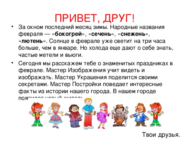 ПРИВЕТ, ДРУГ! За окном последний месяц зимы. Народные названия февраля — « бокогрей », « сечень », « снежень », « лютень ». Солнце в феврале уже светит на три часа больше, чем в январе. Но холода еще дают о себе знать, частые метели и вьюги. Сегодня мы расскажем тебе о знаменитых праздниках в феврале. Мастер Изображения учит видеть и изображать. Мастер Украшения поделится своими секретами. Мастер Постройки поведает интересные факты из истории нашего города. В нашем городе появился новый житель. Твои друзья. 