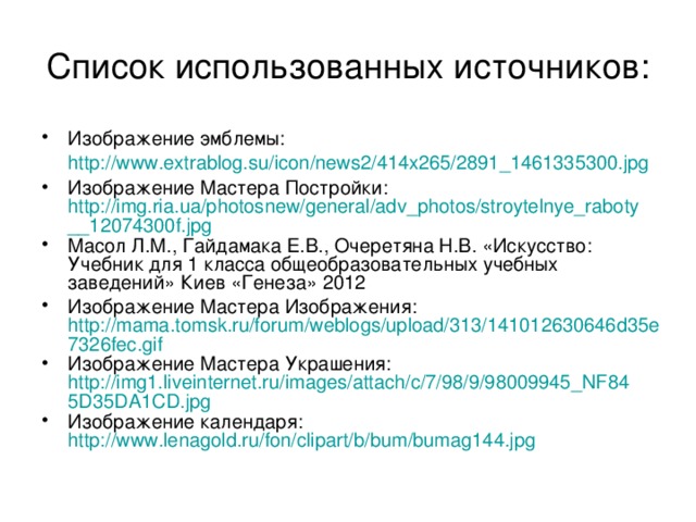 Список использованных источников: Изображение эмблемы: http://www.extrablog.su/icon/news2/414x265/2891_1461335300.jpg  Изображение Мастера Постройки: http://img.ria.ua/photosnew/general/adv_photos/stroytelnye_raboty__12074300f.jpg Масол Л.М., Гайдамака Е.В., Очеретяна Н.В. «Искусство: Учебник для 1 класса общеобразовательных учебных заведений» Киев «Генеза» 2012 Изображение Мастера Изображения: http://mama.tomsk.ru/forum/weblogs/upload/313/141012630646d35e7326fec.gif Изображение Мастера Украшения: http://img1.liveinternet.ru/images/attach/c/7/98/9/98009945_NF845D35DA1CD.jpg Изображение календаря: http://www.lenagold.ru/fon/clipart/b/bum/bumag144.jpg  