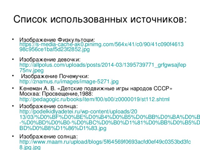 Список использованных источников: Изображение Физкультоши: https://s-media-cache-ak0.pinimg.com/564x/41/c0/90/41c090f461398c956ce1baf5d23f2852.jpg  Изображение девочки: http://allpolus.com/uploads/posts/2014-03/1395739771_grfgwsajfep75nv.jpeg  Изображение Почемучки: http://znamus.ru/images/image-5271.jpg Кенеман А. В. «Детские подвижные игры народов СССР» Москва: Просвещение,1988: http://pedagogic.ru/books/item/f00/s00/z0000019/st112.shtml Изображение солнца: http://podelkidlyadetei.ru/wp-content/uploads/2013/03/%D0%BF%D0%BE%D0%B4%D0%B5%D0%BB%D0%BA%D0%B0-%D0%BD%D0%B0-%D0%BC%D0%B0%D1%81%D0%BB%D0%B5%D0%BD%D0%B8%D1%86%D1%83.jpg  Изображение солнца: http://www.maam.ru/upload/blogs/5f64569f0693acfd0ef49c0353bd3fc8.jpg.jpg  