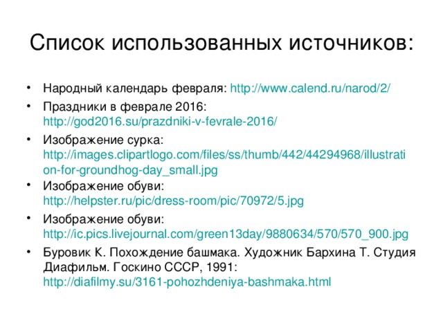 Список использованных источников: Народный календарь февраля: http://www.calend.ru/narod/2/ Праздники в феврале 2016: http://god2016.su/prazdniki-v-fevrale-2016/ Изображение сурка: http://images.clipartlogo.com/files/ss/thumb/442/44294968/illustration-for-groundhog-day_small.jpg Изображение обуви: http://helpster.ru/pic/dress-room/pic/70972/5.jpg Изображение обуви: http://ic.pics.livejournal.com/green13day/9880634/570/570_900.jpg Буровик К. Похождение башмака. Художник Бархина Т. Студия Диафильм. Госкино СССР, 1991: http://diafilmy.su/3161-pohozhdeniya-bashmaka.html   