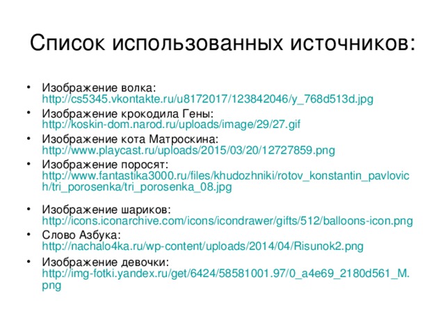 Список использованных источников: Изображение волка: http://cs5345.vkontakte.ru/u8172017/123842046/y_768d513d.jpg  Изображение крокодила Гены: http://koskin-dom.narod.ru/uploads/image/29/27.gif Изображение кота Матроскина: http://www.playcast.ru/uploads/2015/03/20/12727859.png  Изображение поросят: http://www.fantastika3000.ru/files/khudozhniki/rotov_konstantin_pavlovich/tri_porosenka/tri_porosenka_08.jpg  Изображение шариков: http://icons.iconarchive.com/icons/icondrawer/gifts/512/balloons-icon.png  Слово Азбука: http://nachalo4ka.ru/wp-content/uploads/2014/04/Risunok2.png  Изображение девочки: http://img-fotki.yandex.ru/get/6424/58581001.97/0_a4e69_2180d561_M.png  