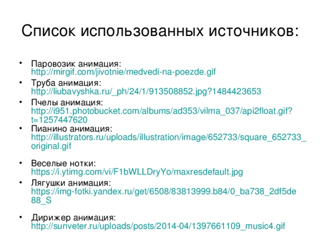 Список использованных источников: Паровозик анимация: http://mirgif.com/jivotnie/medvedi-na-poezde.gif Труба анимация: http://liubavyshka.ru/_ph/24/1/913508852.jpg?1484423653 Пчелы анимация: http://i951.photobucket.com/albums/ad353/vilma_037/api2float.gif?t=1257447620 Пианино анимация: http://illustrators.ru/uploads/illustration/image/652733/square_652733_original.gif  Веселые нотки: https://i.ytimg.com/vi/F1bWLLDryYo/maxresdefault.jpg  Лягушки анимация: https://img-fotki.yandex.ru/get/6508/83813999.b84/0_ba738_2df5de88_S  Дирижер анимация: http://sunveter.ru/uploads/posts/2014-04/1397661109_music4.gif  
