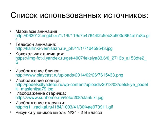 Список использованных источников: Маракасы анимация: http://062012.imgbb.ru/1/1/9/119e7e47644f2c5eb3b900d864af7a8b.gif Телефон анимация: http://kartinki-vernisazh.ru/_ph/41/1/712459543.jpg Колокольчик анимация: https://img-fotki.yandex.ru/get/4007/leksiya83.6/0_2713b_a153dfe2_S  Изображение блинов: http://www.playcast.ru/uploads/2014/02/26/7615433.png Изображение солнца: http://podelkidlyadetei.ru/wp-content/uploads/2013/03/detskiye_podelki_maslenitsa79.jpg  Изображение старичка: https://www.sunhome.ru/i/foto/208/starik.xl.jpg  Изображение старушки: http://s11.radikal.ru/i184/1003/41/30f4ae973911.gif  Рисунки учеников школы №34 - 2 В класса 