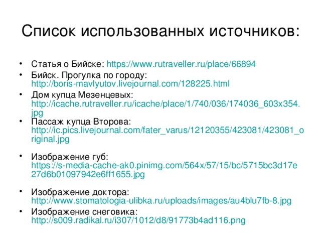 Список использованных источников: Статья о Бийске: https://www.rutraveller.ru/place/66894 Бийск. Прогулка по городу: http://boris-mavlyutov.livejournal.com/128225.html  Дом купца Мезенцевых: http://icache.rutraveller.ru/icache/place/1/740/036/174036_603x354.jpg Пассаж купца Второва: http://ic.pics.livejournal.com/fater_varus/12120355/423081/423081_original.jpg  Изображение губ: https://s-media-cache-ak0.pinimg.com/564x/57/15/bc/5715bc3d17e27d6b01097942e6ff1655.jpg  Изображение доктора: http://www.stomatologia-ulibka.ru/uploads/images/au4blu7fb-8.jpg Изображение снеговика: http://s009.radikal.ru/i307/1012/d8/91773b4ad116.png 