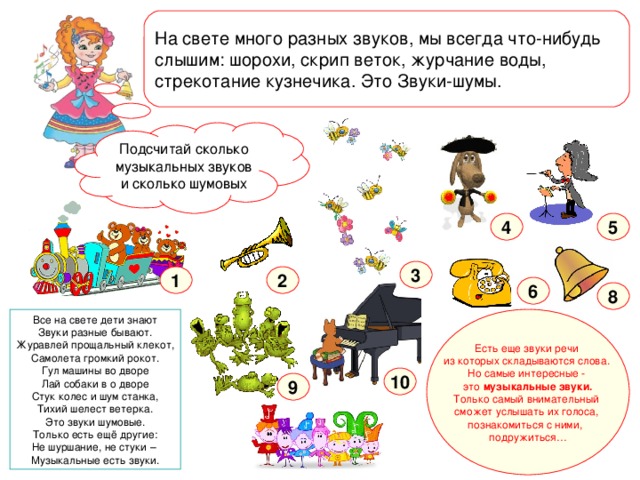 На свете много разных звуков, мы всегда что-нибудь слышим: шорохи, скрип веток, журчание воды, стрекотание кузнечика. Это Звуки-шумы.  Я люблю музыку, знаю названия всех музыкальных инструментов. А ты отгадал как меня зовут ? Подсчитай сколько музыкальных звуков и сколько шумовых 5 4 3 1 2 6 8 Все на свете дети знают  Звуки разные бывают.  Журавлей прощальный клекот,  Самолета громкий рокот. Гул машины во дворе Лай собаки в о дворе Стук колес и шум станка, Тихий шелест ветерка. Это звуки шумовые. Только есть ещё другие: Не шуршание, не стуки – Музыкальные есть звуки. Есть еще звуки речи из которых складываются слова. Но самые интересные -  это  музыкальные звуки. Только самый внимательный сможет услышать их голоса, познакомиться с ними,   подружиться… 10 9 