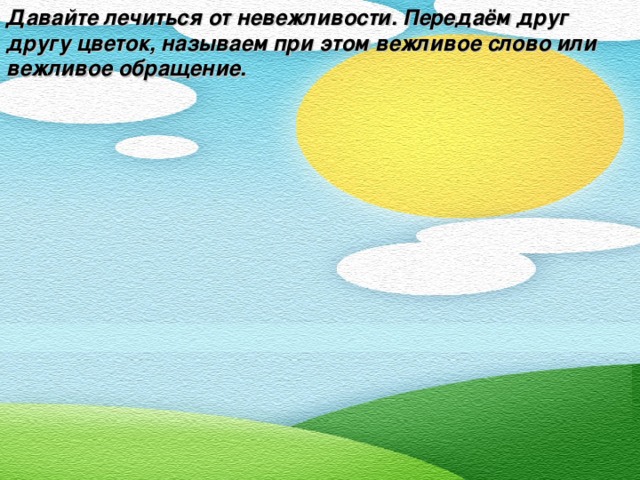 Давайте лечиться от невежливости. Передаём друг другу цветок, называем при этом вежливое слово или вежливое обращение.  