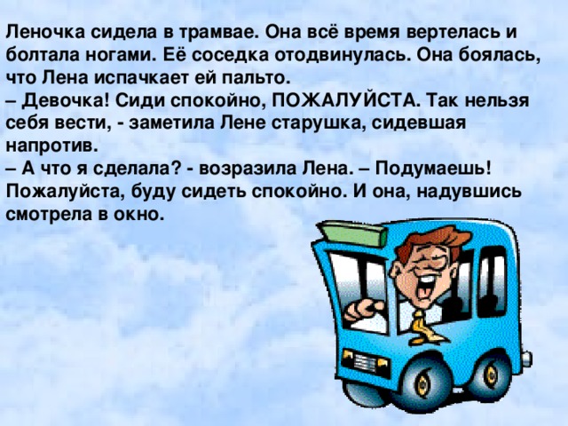 Леночка сидела в трамвае. Она всё время вертелась и болтала ногами. Её соседка отодвинулась. Она боялась, что Лена испачкает ей пальто. – Девочка! Сиди спокойно, ПОЖАЛУЙСТА. Так нельзя себя вести, - заметила Лене старушка, сидевшая напротив. – А что я сделала? - возразила Лена. – Подумаешь! Пожалуйста, буду сидеть спокойно. И она, надувшись смотрела в окно.  