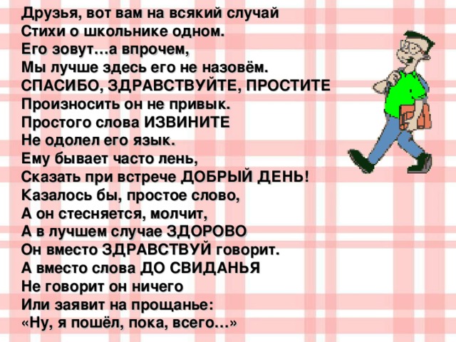 Друзья, вот вам на всякий случай  Стихи о школьнике одном.  Его зовут…а впрочем,  Мы лучше здесь его не назовём. СПАСИБО, ЗДРАВСТВУЙТЕ, ПРОСТИТЕ  Произносить он не привык.  Простого слова ИЗВИНИТЕ  Не одолел его язык. Ему бывает часто лень,  Сказать при встрече ДОБРЫЙ ДЕНЬ!  Казалось бы, простое слово,  А он стесняется, молчит,  А в лучшем случае ЗДОРОВО  Он вместо ЗДРАВСТВУЙ говорит. А вместо слова ДО СВИДАНЬЯ  Не говорит он ничего  Или заявит на прощанье:  «Ну, я пошёл, пока, всего…»  