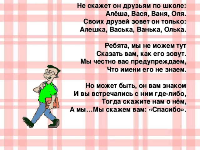 Не скажет он друзьям по школе:  Алёша, Вася, Ваня, Оля.  Своих друзей зовет он только: Алешка, Васька, Ванька, Олька.  Ребята, мы не можем тут Сказать вам, как его зовут. Мы честно вас предупреждаем, Что имени его не знаем.  Но может быть, он вам знаком И вы встречались с ним где-либо, Тогда скажите нам о нём, А мы…Мы скажем вам: «Спасибо».  