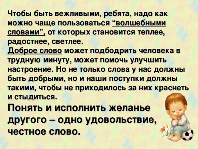 Чтобы быть вежливыми, ребята, надо как можно чаще пользоваться “волшебными словами”, от которых становится теплее, радостнее, светлее. Доброе слово может подбодрить человека в трудную минуту, может помочь улучшить настроение. Но не только слова у нас должны быть добрыми, но и наши поступки должны такими, чтобы не приходилось за них краснеть и стыдиться. Понять и исполнить желанье другого – одно удовольствие,  честное слово.  
