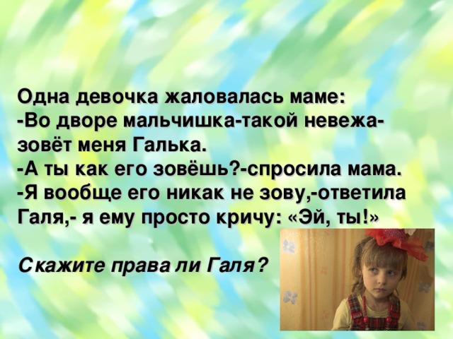 Одна девочка жаловалась маме: -Во дворе мальчишка-такой невежа-зовёт меня Галька. -А ты как его зовёшь?-спросила мама. -Я вообще его никак не зову,-ответила Галя,- я ему просто кричу: «Эй, ты!»  Скажите права ли Галя?  