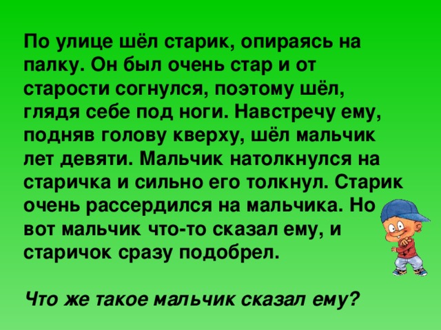  По улице шёл старик, опираясь на палку. Он был очень стар и от старости согнулся, поэтому шёл, глядя себе под ноги. Навстречу ему, подняв голову кверху, шёл мальчик лет девяти. Мальчик натолкнулся на старичка и сильно его толкнул. Старик очень рассердился на мальчика. Но вот мальчик что-то сказал ему, и старичок сразу подобрел.  Что же такое мальчик сказал ему? 