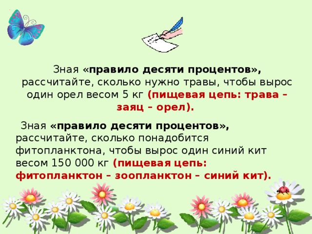Зная « правило десяти процентов», рассчитайте, сколько нужно травы, чтобы вырос один орел весом 5 кг (пищевая цепь: трава – заяц – орел).  Зная «правило десяти процентов», рассчитайте, сколько понадобится фитопланктона, чтобы вырос один синий кит весом 150 000 кг (пищевая цепь: фитопланктон – зоопланктон – синий кит). 