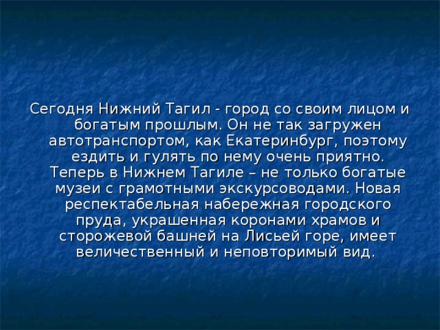 Сегодня Нижний Тагил - город со своим лицом и богатым прошлым. Он не так загружен автотранспортом, как Екатеринбург, поэтому ездить и гулять по нему очень приятно. Теперь в Нижнем Тагиле – не только богатые музеи с грамотными экскурсоводами. Новая респектабельная набережная городского пруда, украшенная коронами храмов и сторожевой башней на Лисьей горе, имеет величественный и неповторимый вид. 