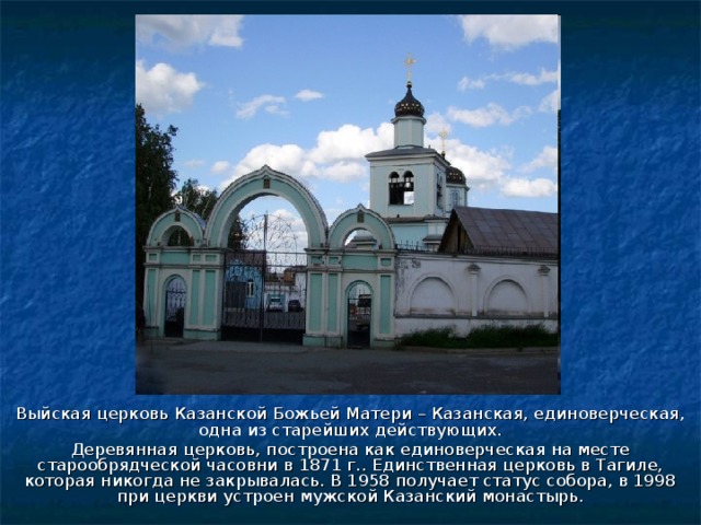 Выйская церковь Казанской Божьей Матери – Казанская, единоверческая, одна из старейших действующих. Деревянная церковь, построена как единоверческая на месте старообрядческой часовни в 1871 г.. Единственная церковь в Тагиле, которая никогда не закрывалась. В 1958 получает статус собора, в 1998 при церкви устроен мужской Казанский монастырь. 