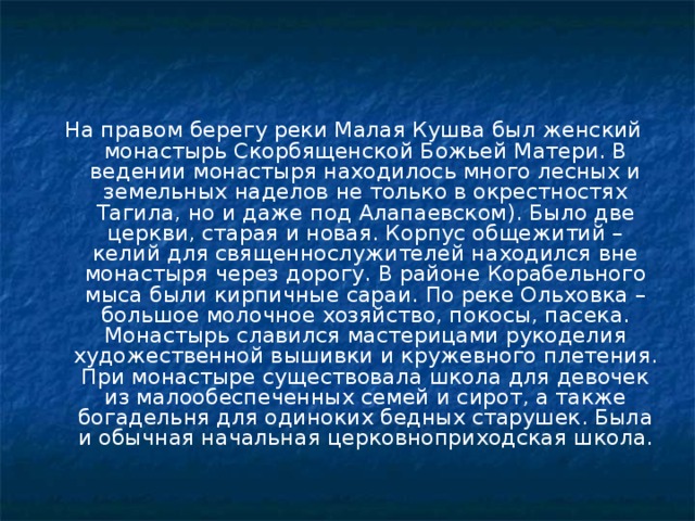 На правом берегу реки Малая Кушва был женский монастырь Скорбященской Божьей Матери. В ведении монастыря находилось много лесных и земельных наделов не только в окрестностях Тагила, но и даже под Алапаевском). Было две церкви, старая и новая. Корпус общежитий – келий для священнослужителей находился вне монастыря через дорогу. В районе Корабельного мыса были кирпичные сараи. По реке Ольховка – большое молочное хозяйство, покосы, пасека. Монастырь славился мастерицами рукоделия художественной вышивки и кружевного плетения. При монастыре существовала школа для девочек из малообеспеченных семей и сирот, а также богадельня для одиноких бедных старушек. Была и обычная начальная церковноприходская школа. 