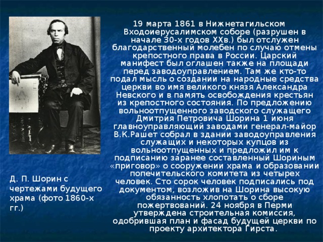 19 марта 1861 в Нижнетагильском Входоиерусалимском соборе (разрушен в начале 30-х годов XXв.) был отслужен благодарственный молебен по случаю отмены крепостного права в России. Царский манифест был оглашен также на площади перед заводоуправлением. Там же кто-то подал мысль о создании на народные средства церкви во имя великого князя Александра Невского и в память освобождения крестьян из крепостного состояния. По предложению вольноотпущенного заводского служащего Дмитрия Петровича Шорина 1 июня главноуправляющий заводами генерал-майор В.К.Рашет собрал в здании заводоуправления служащих и некоторых купцов из вольноотпущенных и предложил им к подписанию заранее составленный Шориным «приговор» о сооружении храма и образовании попечительского комитета из четырех человек. Сто сорок человек подписались под документом, возложив на Шорина высокую обязанность хлопотать о сборе пожертвований. 24 ноября в Перми утверждена строительная комиссия, одобрившая план и фасад будущей церкви по проекту архитектора Гирста. Д. П. Шорин с чертежами будущего храма (фото 1860-х гг.) 