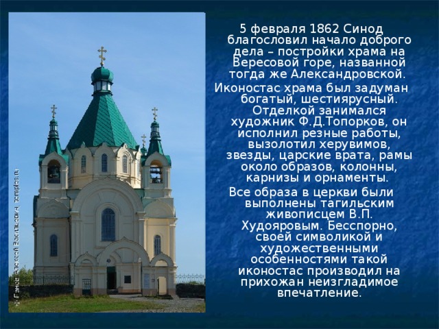5 февраля 1862 Синод благословил начало доброго дела – постройки храма на Вересовой горе, названной тогда же Александровской. Иконостас храма был задуман богатый, шестиярусный. Отделкой занимался художник Ф.Д.Топорков, он исполнил резные работы, вызолотил херувимов, звезды, царские врата, рамы около образов, колонны, карнизы и орнаменты. Все образа в церкви были выполнены тагильским живописцем В.П. Худояровым. Бесспорно, своей символикой и художественными особенностями такой иконостас производил на прихожан неизгладимое впечатление. 