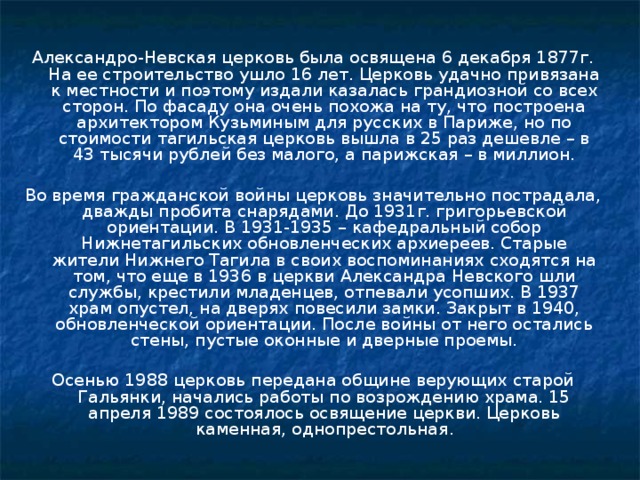 Александро-Невская церковь была освящена 6 декабря 1877г. На ее строительство ушло 16 лет. Церковь удачно привязана к местности и поэтому издали казалась грандиозной со всех сторон. По фасаду она очень похожа на ту, что построена архитектором Кузьминым для русских в Париже, но по стоимости тагильская церковь вышла в 25 раз дешевле – в 43 тысячи рублей без малого, а парижская – в миллион. Во время гражданской войны церковь значительно пострадала, дважды пробита снарядами. До 1931г. григорьевской ориентации. В 1931-1935 – кафедральный собор Нижнетагильских обновленческих архиереев. Старые жители Нижнего Тагила в своих воспоминаниях сходятся на том, что еще в 1936 в церкви Александра Невского шли службы, крестили младенцев, отпевали усопших. В 1937 храм опустел, на дверях повесили замки. Закрыт в 1940, обновленческой ориентации. После войны от него остались стены, пустые оконные и дверные проемы. Осенью 1988 церковь передана общине верующих старой Гальянки, начались работы по возрождению храма. 15 апреля 1989 состоялось освящение церкви. Церковь каменная, однопрестольная . 