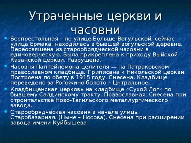 Утраченные церкви и часовни Беспрестольная – по улице Больше-Вогульской, сейчас улица Ермака, находилась в бывшей вогульской деревне. Переосвящена из старообрядческой часовни в единоверческую. Была прикреплена к приходу Выйской Казанской церкви. Разрушена. Часовня Пантейлемона-целителя — на Патраковском православном кладбище. Приписана к Никольской церкви. Построена по обету в 1915 году. Снесена. Кладбище переведено за Рогожино болото – Цнтральное. Кладбищенская церковь на кладбище «Сухой Лог» по бывшему Салдинскому тракту. Православная. Снесена при строительстве Ново-Тагильского металлургического завода. Старообрядческая часовня в начале улицы Старобазарная. (Ныне – Носова). Снесена при расширении завода имени Куйбышева 