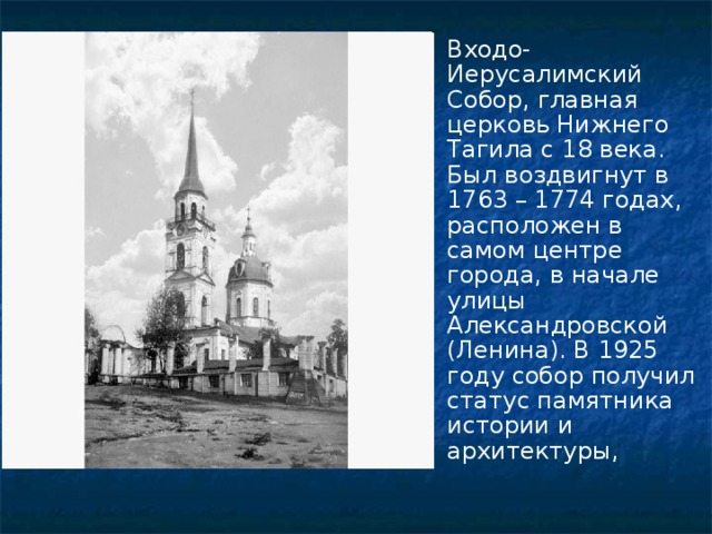 Входо-Иерусалимский Собор, главная церковь Нижнего Тагила с 18 века. Был воздвигнут в 1763 – 1774 годах, расположен в самом центре города, в начале улицы Александровской (Ленина). В 1925 году собор получил статус памятника истории и архитектуры, 