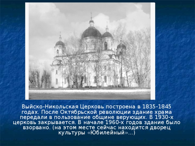 Выйско-Никольская Церковь построена в 1835-1845 годах. После Октябрьской революции здание храма передали в пользование общине верующих. В 1930-х церковь закрывается. В начале 1960-х годов здание было взорвано. (на этом месте сейчас находится дворец культуры «Юбилейный»...) 