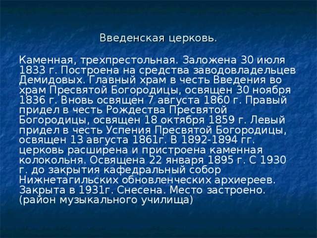 Введенская церковь. Каменная, трехпрестольная. Заложена 30 июля 1833 г. Построена на средства заводовладельцев Демидовых. Главный храм в честь Введения во храм Пресвятой Богородицы, освящен 30 ноября 1836 г. Вновь освящен 7 августа 1860 г. Правый придел в честь Рождества Пресвятой Богородицы, освящен 18 октября 1859 г. Левый придел в честь Успения Пресвятой Богородицы, освящен 13 августа 1861г. В 1892-1894 гг. церковь расширена и пристроена каменная колокольня. Освящена 22 января 1895 г. С 1930 г. до закрытия кафедральный собор Нижнетагильских обновленческих архиереев. Закрыта в 1931г. Снесена. Место застроено. (район музыкального училища) 
